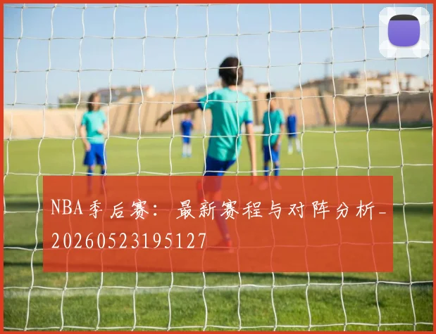 NBA季后赛：最新赛程与对阵分析_20260523195127
