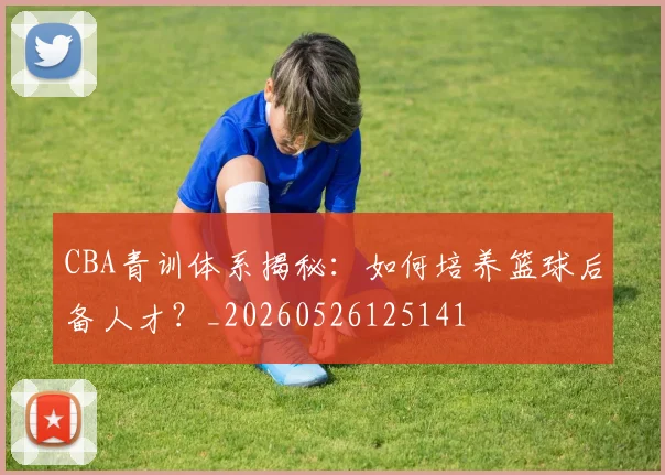 CBA青训体系揭秘:如何培养篮球后备人才?_20260526125141