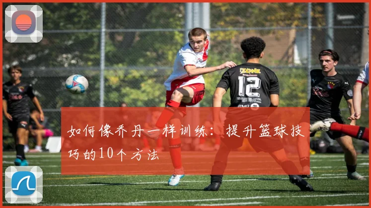 如何像乔丹一样训练:提升篮球技巧的10个方法