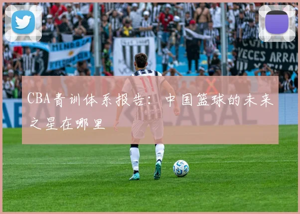 CBA青训体系报告:中国篮球的未来之星在哪里