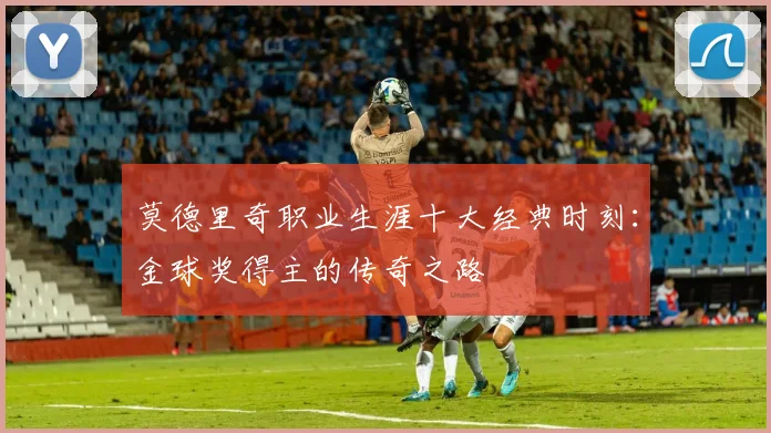 莫德里奇职业生涯十大经典时刻:金球奖得主的传奇之路